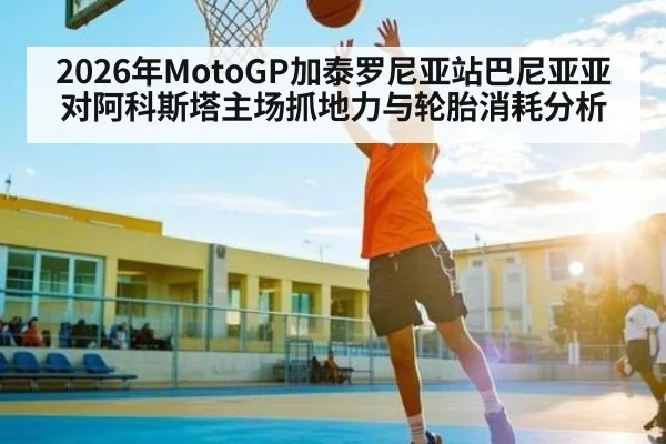 2026年MotoGP加泰罗尼亚站巴尼亚亚对阿科斯塔主场抓地力与轮胎消耗分析