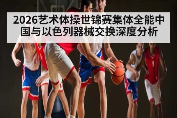 2026艺术体操世锦赛集体全能中国与以色列器械交换深度分析