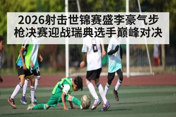 2026射击世锦赛盛李豪气步枪决赛迎战瑞典选手巅峰对决