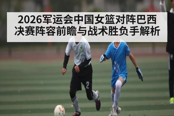 2026军运会中国女篮对阵巴西决赛阵容前瞻与战术胜负手解析
